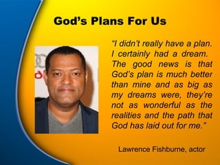 God’s Plans For Us “ I didn’t really have a plan. I certainly had a dream.  The good news is that God’s plan is much better than mine and as big as my dreams were, they’re not as wonderful as the realities and the path that God has laid out for me.” Lawrence Fishburne, actor 