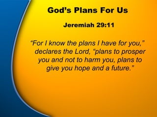 God’s Plans For Us “ For I know the plans I have for you,” declares the Lord, “plans to prosper you and not to harm you, plans to give you hope and a future.” Jeremiah 29:11 