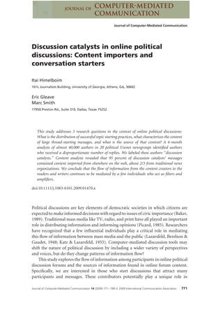 Journal of Computer-Mediated Communication




Discussion catalysts in online political
discussions: Content importers and
conversation starters

Itai Himelboim
101L Journalism Building, University of Georgia, Athens, GA, 30602


Eric Gleave
Marc Smith
17950 Preston Rd., Suite 310, Dallas, Texas 75252




   This study addresses 3 research questions in the context of online political discussions:
   What is the distribution of successful topic starting practices, what characterizes the content
   of large thread-starting messages, and what is the source of that content? A 6-month
   analysis of almost 40,000 authors in 20 political Usenet newsgroups identiﬁed authors
   who received a disproportionate number of replies. We labeled these authors ‘‘discussion
   catalysts.’’ Content analysis revealed that 95 percent of discussion catalysts’ messages
   contained content imported from elsewhere on the web, about 2/3 from traditional news
   organizations. We conclude that the ﬂow of information from the content creators to the
   readers and writers continues to be mediated by a few individuals who act as ﬁlters and
   ampliﬁers.

doi:10.1111/j.1083-6101.2009.01470.x



Political discussions are key elements of democratic societies in which citizens are
expected to make informed decisions with regard to issues of civic importance (Baker,
1989). Traditional mass media like TV, radio, and print have all played an important
role in distributing information and informing opinions (Picard, 1985). Researchers
have recognized that a few inﬂuential individuals play a critical role in mediating
this ﬂow of information between mass media and the public (Lazarsfeld, Berelson &
Gaudet, 1948; Katz & Lazarsfeld, 1955). Computer-mediated discussion tools may
shift the nature of political discussion by including a wider variety of perspectives
and voices, but do they change patterns of information ﬂow?
    This study explores the ﬂow of information among participants in online political
discussion forums and the sources of information found in online forum content.
Speciﬁcally, we are interested in those who start discussions that attract many
participants and messages. These contributors potentially play a unique role in

Journal of Computer-Mediated Communication 14 (2009) 771–789 © 2009 International Communication Association   771
 