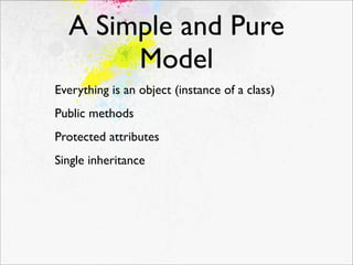 A Simple and Pure
       Model
Everything is an object (instance of a class)
Public methods
Protected attributes
Single inheritance
 