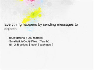 Everything happens by sending messages to
objects

	 1000 factorial / 999 factorial

 (Smalltalk isCool) ifTrue: [‘Yeahh’]
	 #(1 -2 3) collect: [ :each | each abs ]
 