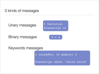 3 kinds of messages


  Unary messages      5 factorial
                      Transcript cr


  Binary messages         3 + 4


  Keywords messages
                3 raisedTo: 10 modulo: 5

                Transcript show: 'hello world'
 