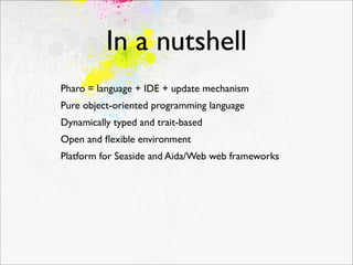 In a nutshell
Pharo = language + IDE + update mechanism
Pure object-oriented programming language
Dynamically typed and trait-based
Open and ﬂexible environment
Platform for Seaside and Aida/Web web frameworks
 