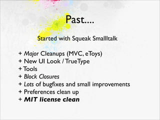 Past....
      Started with Squeak Smallltalk

+ Major Cleanups (MVC, eToys)
+ New UI Look / TrueType
+ Tools
+ Block Closures
+ Lots of bugﬁxes and small improvements
+ Preferences clean up
+ MIT license clean
 