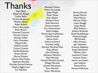 Thanks Hans Beck
                            Matthew Fulmer
                            Hilaire Fernandes
                                Julian Fitzell      David J Pennell
    Alexandre Bergel
                               Tudor Girba          Joseph Pelrine
      Cedric Beler
                               Sean Glazier          Alain Plantec
   Torsten Bergmann
                             Norbert Hartl          Damien Pollet
     Matthias Berth
                              Dale Henrichs          Lukas Renggli
      Ralph Boland
                             Reinout Heeck            Jorge Ressia
    Noury Bouraqadi
                            Eric Hochmeister        Mike Roberts
      Brian Brown
                               Keith Hodges        Robert Rothwell
   Gwenael Casaccio
                         Henrik Sperre Johansen   David Rotlisberger
    Damien Cassou
                             Pavel Krivanek         Michael Rueger
     Nicolas Cellier
                               Adrian Kuhn             Bill Schwab
    Gary Chambers
                             Adrian Lienhard        Niko Schwarz
      Miguel Coba
                             Andreas Leidig         Igor Stasenko
     Gabriel Cotelli
                         Mariano Martinez Peck    Francois Stephany
    Carlos Crosetti
                               Dave Mason          Serge Stinckwich
    Cyrille Delaunay
                              John McIntosh          Mathieu Suen
     Simon Denier
                           Johnaton Meichtry      Lawrence Trutter
     Marcus Denker
                               Eliot Miranda        Andrew Tween
   Ramiro Diaz Trepat
                         Hernan Morales Durand    martin von loewis
   Stephane Ducasse
                             Philipp Marshall        Juan Vuletich
 Morales Durand Hernan
                           Jannick Menanteau         Steven Wirts
  Stephan Eggermont
                              Yann Monclair       Hernan Wilkinson
      Luc Fabresse
                            Oscar Nierstrasz
 