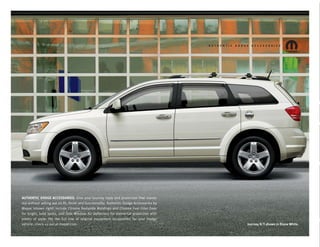 AUTHENTIC DODGE ACCESSORIES. Give your Journey style and protection that stands
out without selling out on ﬁt, ﬁnish and functionality. Authentic Dodge Accessories by
Mopar (shown right) include Chrome Bodyside Moldings and Chrome Fuel Filler Door
for bright, bold looks, and Side Window Air Deﬂectors for elemental protection with
plenty of style. For the full line of original equipment accessories for your Dodge
vehicle, check us out at mopar.com                                                       Journey R/T shown in Stone White.
 