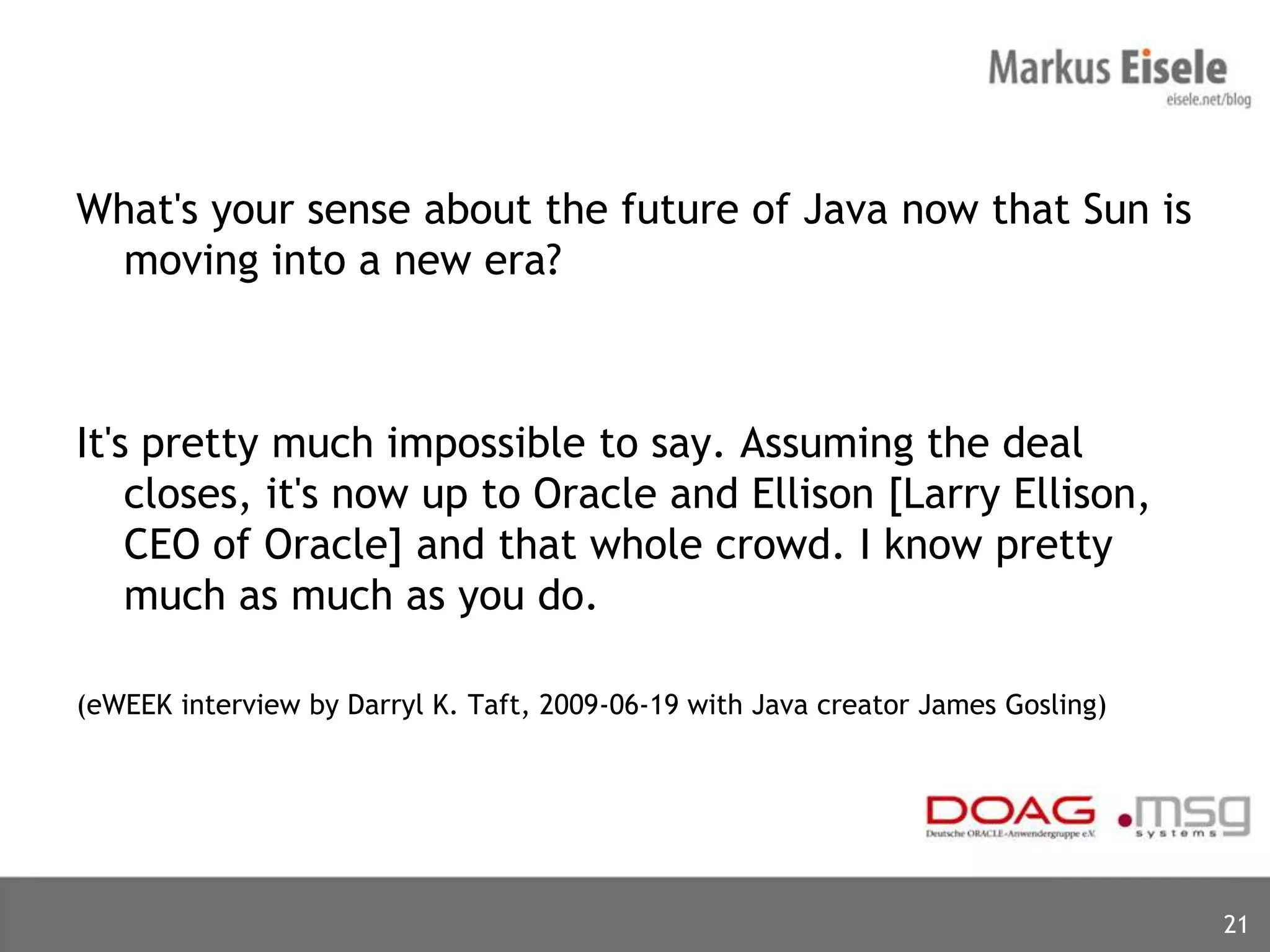 What's your sense about the future of Java now that Sun is
  moving into a new era?



It's pretty much impossible to say. Assuming the deal
    closes, it's now up to Oracle and Ellison [Larry Ellison,
    CEO of Oracle] and that whole crowd. I know pretty
    much as much as you do.

(eWEEK interview by Darryl K. Taft, 2009-06-19 with Java creator James Gosling)




                                                                                  21
 