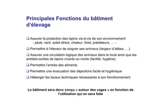 Principales Fonctions du bâtiment
d‘élevage

  Assurer la protection des lapins vis-à-vis de son environnement
   - pluie, vent, soleil direct, chaleur, froid, prédateurs, … -
  Permettre à l’éleveur de soigner ses animaux (largeur d’allées, …)
  Assurer une circulation logique des animaux dans le local ainsi que les
entrées-sorties de lapins vivants ou morts (facilité, hygiène)
  Permettre l’entrée des aliments
  Permettre une évacuation des déjections facile et hygiénique
  Héberger les locaux techniques nécessaires à son fonctionnement


Le bâtiment sera donc conçu « autour des cages » en fonction de
                  l’utilisation qui en sera faite
 