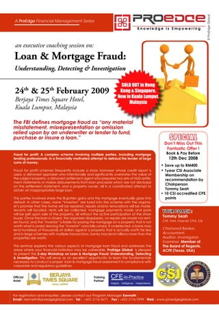 © ProEdge Global
 A ProEdge Financial Management Series
                                                                                        Knowledge is Empowering



 an executive coaching session on:
Loan & Mortgage Fraud:
Understanding, Detecting & Investigation

                                                                      SOLD OUT in Hong
 24 & 25 February 2009
           th          th                                             Kong & Singapore.
                                                                     Now in Kuala Lumpur,
 Berjaya Times Square Hotel,                                              Malaysia
 Kuala Lumpur, Malaysia

The FBI defines mortgage fraud as “any material
misstatement, misrepresentation or omission
relied upon by an underwriter or lender to fund,
                                                                                                            SPECIAL
purchase or insure a loan.”
                                                                                                         Don’t Miss Out This
                                                                                                          Fantastic Offer !
                                                                                                          Book & Pay Before
Fraud for profit: A complex scheme involving multiple parties, including mortgage
                                                                                                            12th Dec 2008
lending professionals, in a financially motivated attempt to defraud the lender of large
sums of money.
                                                                                                        • Save up to RM400
                                                                                                        • 1year CSI Associate
Fraud for profit schemes frequently include a straw borrower whose credit report is
used, a dishonest appraiser who intentionally and significantly overstates the value of                   Membership on
the subject property, a dishonest settlement agent who prepares two sets of HUD settle-                   recommendation by
ment statements or makes disbursements from loan proceeds which are not disclosed
                                                                                                          Chairperson
on the settlement statement, and a property owner, all in a coordinated attempt to
                                                                                                          Tommy Seah
obtain an inappropriately large loan.
                                                                                                        • 10 CSI accredited CPE
                                                                                                          points
The parties involved share the ill-gotten gains and the mortgage eventually goes into
default. In other cases, naive “investors” are lured into the scheme with the organiz-
er’s promise that the home will be repaired, repairs and/or renovations will be made,
tenants will located, rents will be collected, mortgage payments made and prots                         YOUR COACH :
will be split upon sale of the property, all without the active participation of the straw
                                                                                                        Tommy Seah
buyer. Once the loan is closed, the organizer disappears, no repairs are made nor rent-
                                                                                                        CFE, FAIA, Forensic CPA, CSI
ers found, and the “investor” is liable for paying the mortgage on a property that is not
worth what is owed, leaving the “investor” nancially ruined. If undetected, a bank may
                                                                                                        Chartered Banker,
lend hundreds of thousands of dollars against a property that is actually worth far less
                                                                                                        Accountant,
and in large schemes with multiple transactions, banks may lend millions more than the
                                                                                                        Auditor, Investigator,
properties are worth.
                                                                                                        Examiner, Member of
                                                                                                        The Board of Regents,
This seminar explains the various aspects of mortgage loan fraud and addresses the
areas where your financial institution may be vulnerable. ProEdge Global is pleased                     ACFE (Texas, USA)
to present this 2-day Workshop on Loan & Mortgage Fraud: Understanding, Detecting
& Investigation. This will serve as an excellent opportunity to learn the fundamentals
necessary to conduct a proper loan & mortgage fraud assessment in compliance with
corporate and regulatory guidelines.


                                                               CFE-In-Practice
Official                                            Training
Hotel                                               Partner
                                                               Integrity. Intelligence. Independence.




For registration and enquiries please contact our Program Manager Kenneth :
Email : kenneth@proedgeglobal.com Tel : +603 2116 5671 Fax : +603 2116 5999 Web : www.proedgeglobal.com
 