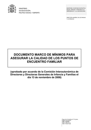 MINISTERIO
DE EDUCACIÓN,
POLÍTICA SOCIAL Y DEPORTE

SECRETARÍA DE ESTADO DE POLÍTICA
SOCIAL, FAMILIAS Y ATENCIÓN A LA
DEPENDENCIA Y A LA DISCAPACIDAD

DIRECCIÓN GENERAL DE LAS FAMILIAS
Y LA INFANCIA

DOCUMENTO MARCO DE MÍNIMOS PARA
ASEGURAR LA CALIDAD DE LOS PUNTOS DE
ENCUENTRO FAMILIAR
(aprobado por acuerdo de la Comisión Interautonómica de
Directores y Directoras Generales de Infancia y Familias el
día 13 de noviembre de 2008)

Paseo de la Castellana, 67 6ª planta
Edificio de Fomento
28071 MADRID
TEL: 91 363 72 15
FAX: 91 363 73 68

 
