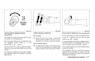 WIC1412                                               WIC1439                                                 WIC1440

INSTRUMENT BRIGHTNESS                                  TURN SIGNAL SWITCH                                   FOG LIGHT SWITCH (if so equipped)
CONTROL                                                Turn signal                                          To turn the fog lights on, turn the headlight switch
The instrument cluster illuminates when the igni-
tion switch is in the ON position.                     ᭺
                                                       1   Move the lever up or down to signal the          to the
                                                                                                            switch to the
                                                                                                                           position, then turn the fog light
                                                                                                                                  position.
                                                           turning direction. When the turn is com-
The instrument brightness control operates when            pleted, the turn signals cancel automatically.   To turn the fog lights on with the headlight switch in
the headlight control switch is in the                                                                      the AUTO position, the headlights must be on, then
                                                       Lane change signal
AUTO,        or        position.                                                                            turn the fog light switch to the         position.
Turn the control left or right to adjust the bright-
                                                       ᭺
                                                       2   To signal a lane change, move the lever up or
                                                                                                            To turn the fog lights off, turn the fog light switch
                                                           down to the point where the indicator light
ness of the instrument panel lights when driving           begins to flash, but the lever does not latch.   to the OFF position.
at night.
                                                                                                            The headlights must be on and the low beams
The instrument brightness control will not adjust                                                           selected for the fog lights to operate. The fog
the brightness when the headlights or parking                                                               lights automatically turn off when the high beam
lights are off.                                                                                             headlights are selected.
                                                                                                                       Instruments and controls 2-31




                                                                                    ੬ REVIEW COPY—2009 Maxima (max)
                                                                                    Owners Manual—USA_English (nna)
                                                                                    10/20/08—debbie ੭
 
