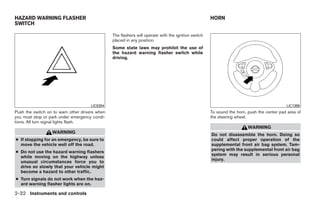 HAZARD WARNING FLASHER                                                                               HORN
SWITCH

                                                The flashers will operate with the ignition switch
                                                placed in any position.
                                                Some state laws may prohibit the use of
                                                the hazard warning flasher switch while
                                                driving.




                                     LIC0394                                                                                               LIC1389
Push the switch on to warn other drivers when                                                        To sound the horn, push the center pad area of
you must stop or park under emergency condi-                                                         the steering wheel.
tions. All turn signal lights flash.
                                                                                                                        WARNING
                  WARNING                                                                            Do not disassemble the horn. Doing so
● If stopping for an emergency, be sure to                                                           could affect proper operation of the
  move the vehicle well off the road.                                                                supplemental front air bag system. Tam-
                                                                                                     pering with the supplemental front air bag
● Do not use the hazard warning flashers
                                                                                                     system may result in serious personal
  while moving on the highway unless
                                                                                                     injury.
  unusual circumstances force you to
  drive so slowly that your vehicle might
  become a hazard to other traffic.
● Turn signals do not work when the haz-
  ard warning flasher lights are on.

2-32 Instruments and controls




                                                                              ੬ REVIEW COPY—2009 Maxima (max)
                                                                              Owners Manual—USA_English (nna)
                                                                              10/20/08—debbie ੭
 