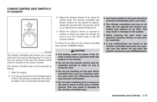 CLIMATE CONTROL SEAT SWITCH (if
so equipped)

                                                      3. Adjust the desired amount of air using the       ● Any liquid spilled on the seat should be
                                                         control knob. The climate controlled seat          removed immediately with a dry cloth
                                                         blower remains on low speed for approxi-
                                                         mately 60 seconds after turning the switch       ● The climate controlled seat has an air
                                                         on or selecting the desired temperature.           filter. Do not operate the climate con-
                                                                                                            trolled seat without an air filter. This
                                                      4. When the vehicle’s interior is warmed or           may result in damage to the system.
                                                         cooled, or before you leave the vehicle, be
                                                                                                          ● When cleaning the seat, never use
                                                         sure to turn the control knob to the Off           gasoline, benzine, thinner, or any simi-
                                                         (center) position                                  lar materials.
                                                     To check the air filter for the climate controlled   ● If any malfunctions are found or the
                                                     seat, contact a NISSAN dealer.                         climate controlled seat does not oper-
                                                                                                            ate, turn the switch off and have the
                                                                          CAUTION                           system checked by your NISSAN dealer.
                                          LIC1410
The climate controlled seat warms up or cools        ● The battery could run down if the cli-
down the front seat by blowing warm or cool air        mate control seat is operated while the
from the surface of the seat. The climate control      engine is not running.
switch is located on the center console.             ● Do not use the climate control seat for
The climate controlled seat can be operated as         extended periods or when no one is
follows:                                               using the seat.

 1. Start the engine.                                ● Do not put anything on the seat which
                                                       insulates heat, such as a blanket, cush-
 2. Turn the control knob to the H (Heat) side or      ion, seat cover, etc. Otherwise, the seat
    to the C (Cool) side, as desired. The indica-      may become overheated.
    tor light on the control knob will illuminate.
                                                     ● Do not place anything hard or heavy on
                                                       the seat or pierce it with a pin or similar
                                                       objects. This may result in damage to
                                                       the climate controlled seat.

                                                                                                                  Instruments and controls 2-33




                                                                                   ੬ REVIEW COPY—2009 Maxima (max)
                                                                                   Owners Manual—USA_English (nna)
                                                                                   10/20/08—debbie ੭
 