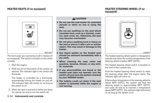 HEATED SEATS (if so equipped)                                                                         HEATED STEERING WHEEL (if so
                                                                                                      equipped)

                                                                         CAUTION
                                                      ● Do not use the seat heater for extended
                                                        periods or when no one is using the
                                                        seat.
                                                      ● Do not put anything on the seat which
                                                        insulates heat, such as a blanket, cush-
                                                        ion, seat cover, etc. Otherwise, the seat
                                                        may become overheated.
                                                      ● Do not place anything hard or heavy on
                                                        the seat or pierce it with a pin or similar
                                                        object. This may result in damage to the
                                                        heater.
                                          WIC1441     ● Any liquid spilled on the heated seat                                                    LIC0421
The front seats are warmed by built-in heaters (if      should be removed immediately with a          The heated steering wheel system is designed to
so equipped). The switch is located on the center       dry cloth.                                    operate only when the surface temperature of the
console.                                              ● When cleaning the seat, never use             steering wheel is below 68°F (20°C).
 1. Start the engine.                                   gasoline, benzine, thinner, or any simi-      The heated steering wheel switch is located on
                                                        lar materials.                                the front of the console box.
 2. Push the LO or HI position of the switch, as
                                                      ● If any abnormalities are found or the
    desired. The indicator light in the switch will                                                   Push the heated steering wheel switch to warm
                                                        heated seat does not operate, turn the
    illuminate.                                         switch off and have the system checked        the steering wheel after the engine starts. The
                                                        by your NISSAN dealer.                        indicator light will come on.
    The heater is controlled by a thermostat,
    automatically turning the heater on and off.      ● The battery could run down if the seat        If the surface temperature of the steering wheel is
    The indicator light will remain on as long as       heater is operated while the engine is        below 68°F (20°C), the system will heat the
    the switch is on.                                   not running.                                  steering wheel to approximately 86°F (30°C),
                                                                                                      and cycle off and on to maintain a temperature
 3. When the seat is warmed or before you leave                                                       above 68°F (20°C). The indicator light will remain
    the vehicle, be sure to turn the switch off.                                                      on as long as the system is on.
2-34 Instruments and controls




                                                                                 ੬ REVIEW COPY—2009 Maxima (max)
                                                                                 Owners Manual—USA_English (nna)
                                                                                 10/21/08—tbrooks ੭
 