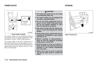 POWER OUTLET                                                                                         STORAGE


                                                                         CAUTION
                                                       ● The outlet and plug may be hot during
                                                         or immediately after use.
                                                       ● The power outlets are not designed for
                                                         use with a cigarette lighter.
                                                       ● Do not use with accessories that ex-
                                                         ceed a 12 volt, 120W (10A) power draw.
                                                         Do not use double adapters or more
                                                         than one electrical accessory.
                                                       ● Use power outlets with the engine run-
                                                         ning to avoid discharging the vehicle
                                                         battery.
                                           LIC1392                                                                 LIC1393
             Front center console                      ● Avoid using power outlets when the air
                                                         conditioner, headlights or rear window      MAP POCKETS
The power outlets are for powering electrical            defroster is on.
accessories such as cellular telephones. They
are rated at 12 Volt, 120 W (10A) maximum.             ● Before inserting or disconnecting a
                                                         plug, be sure the electrical accessory
The power outlet in the front console box is             being used is turned OFF.
powered directly by the vehicle battery. The out-
let on the center console near the shift selector is   ● Push the plug in as far as it will go. If
powered only when the ignition switch is in the          good contact is not made, the plug may
ACC or ON position.                                      overheat or the internal temperature
                                                         fuse may open.
                                                       ● When not in use, be sure to close the
                                                         cap. Do not allow water to contact the
                                                         outlet.



2-36 Instruments and controls




                                                                                 ੬ REVIEW COPY—2009 Maxima (max)
                                                                                 Owners Manual—USA_English (nna)
                                                                                 10/21/08—tbrooks ੭
 