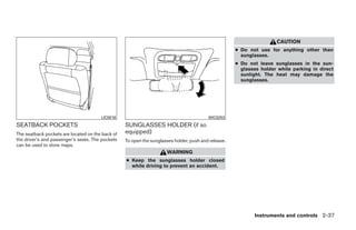 CAUTION
                                                                                                     ● Do not use for anything other than
                                                                                                       sunglasses.
                                                                                                     ● Do not leave sunglasses in the sun-
                                                                                                       glasses holder while parking in direct
                                                                                                       sunlight. The heat may damage the
                                                                                                       sunglasses.




                                       LIC0016                                           WIC0253
SEATBACK POCKETS                                  SUNGLASSES HOLDER (if so
The seatback pockets are located on the back of   equipped)
the driver’s and passenger’s seats. The pockets   To open the sunglasses holder, push and release.
can be used to store maps.
                                                                     WARNING
                                                  ● Keep the sunglasses holder closed
                                                    while driving to prevent an accident.




                                                                                                            Instruments and controls 2-37




                                                                              ੬ REVIEW COPY—2009 Maxima (max)
                                                                              Owners Manual—USA_English (nna)
                                                                              10/20/08—debbie ੭
 