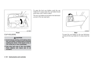 To open the front cup holders, push the cup
                                                 holder lid. To close, lower the cup holder lid and
                                                 push down until it clicks in place.
                                                 The rear cup holders are located in the fold-down
                                                 armrest in the rear seat back.




                                      LIC1395                                                                                                     LIC0423
                    Front                                                                                                     Rear
CUP HOLDERS                                                                                           To open the cup holders on the rear fold-down
                                                                                                      armrest, lift the cup holder lid. To close, lower the
                   CAUTION                                                                            lid.
● Avoid abrupt starting and braking when
  the cup holder is being used to prevent
  spilling the drink. If the liquid is hot, it
  can scald you or your passenger.
● Use only soft cups in the cup holder.
  Hard objects can injure you in an
  accident.




2-38 Instruments and controls




                                                                               ੬ REVIEW COPY—2009 Maxima (max)
                                                                               Owners Manual—USA_English (nna)
                                                                               10/20/08—debbie ੭
 