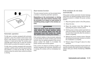 Auto-reverse function                                 If the windows do not close
                                                     The auto-reverse function can be activated when       automatically
                                                     a window is closed by automatic operation.            If the power window automatic function (closing
                                                                                                           only) does not operate properly, perform the fol-
                                                     Depending on the environment or driving
                                                                                                           lowing procedure to initialize the power window
                                                     conditions, the auto-reverse function may
                                                                                                           system.
                                                     be activated if an impact or load similar to
                                                     something being caught in the window oc-               1. Place the ignition switch in the ON position.
                                                     curs.                                                  2. Close the door.
                                                                          WARNING                           3. Open the window more than halfway by
                                                                                                               operating the power window switch.
                                                     There are some small distances immedi-
                                                     ately before the closed position which                 4. Pull the power window switch and hold it to
                                          LIC0410    cannot be detected. Make sure that all                    close the window, and then hold the switch
                                                     passengers have their hands, etc., inside                 for more than 3 seconds after the window is
Automatic operation                                  the vehicle before closing the window.                    closed completely.
To fully open a window equipped with automatic                                                              5. Release the power window switch. Operate
                                                     If the vehicle’s battery is disconnected, replaced,
operation, press the window switch down (only                                                                  the window by automatic function to confirm
                                                     or jump started, the power window auto-reverse
driver’s side shown) to the second detent and                                                                  the initialization is complete.
                                                     function may not operate properly. If this occurs,
release it; it need not be held. The window auto-
                                                     please contact the dealer to re-initialize the         6. Perform steps 2 through 5 above for other
matically opens all the way. To stop the window,
                                                     power window auto-reverse system.                         windows.
lift the switch up while the window is opening.
                                                     If the control unit detects something caught in a     If the power window automatic function does not
To fully close a window equipped with automatic
                                                     window equipped with automatic operation as it        operate properly after performing the above pro-
operation, pull the switch up to the second detent                                                         cedure, have your vehicle checked by a NISSAN
                                                     is closing, the window will be immediately low-
and release it; it need not be held. To stop the                                                           dealer.
                                                     ered.
window, press the switch down while the window
is closing.



                                                                                                                     Instruments and controls 2-43




                                                                                   ੬ REVIEW COPY—2009 Maxima (max)
                                                                                   Owners Manual—USA_English (nna)
                                                                                   10/20/08—debbie ੭
 