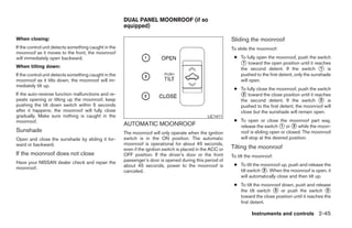 DUAL PANEL MOONROOF (if so
                                                      equipped)

When closing:                                                                                               Sliding the moonroof
If the control unit detects something caught in the                                                         To slide the moonroof:
moonroof as it moves to the front, the moonroof
will immediately open backward.                                                                              ● To fully open the moonroof, push the switch
                                                                                                               ᭺ toward the open position until it reaches
                                                                                                                1
When tilting down:                                                                                             the second detent. If the switch ᭺ is    1
If the control unit detects something caught in the                                                            pushed to the first detent, only the sunshade
moonroof as it tilts down, the moonroof will im-                                                               will open.
mediately tilt up.
                                                                                                             ● To fully close the moonroof, push the switch
If the auto-reverse function malfunctions and re-                                                              ᭺ toward the close position until it reaches
                                                                                                                2
peats opening or tilting up the moonroof, keep                                                                 the second detent. If the switch ᭺ is   2
pushing the tilt down switch within 5 seconds                                                                  pushed to the first detent, the moonroof will
after it happens; the moonroof will fully close                                                                close but the sunshade will remain open.
gradually. Make sure nothing is caught in the                                                    LIC1411
moonroof.                                                                                                    ● To open or close the moonroof part way,
                                                      AUTOMATIC MOONROOF                                       release the switch ᭺ or ᭺ while the moon-
                                                                                                                                    1     2
Sunshade                                              The moonroof will only operate when the ignition         roof is sliding open or closed. The moonroof
Open and close the sunshade by sliding it for-        switch is in the ON position. The automatic              will stop at the desired position.
ward or backward.                                     moonroof is operational for about 45 seconds,
                                                      even if the ignition switch is placed in the ACC or   Tilting the moonroof
If the moonroof does not close                        OFF position. If the driver’s door or the front       To tilt the moonroof:
Have your NISSAN dealer check and repair the          passenger’s door is opened during this period of
                                                      about 45 seconds, power to the moonroof is             ● To tilt the moonroof up, push and release the
moonroof.
                                                      canceled.                                                tilt switch ᭺. When the moonroof is open, it
                                                                                                                            3
                                                                                                               will automatically close and then tilt up.
                                                                                                             ● To tilt the moonroof down, push and release
                                                                                                               the tilt switch ᭺ or push the switch ᭺
                                                                                                                                3                          2
                                                                                                               toward the close position until it reaches the
                                                                                                               first detent.

                                                                                                                      Instruments and controls 2-45




                                                                                    ੬ REVIEW COPY—2009 Maxima (max)
                                                                                    Owners Manual—USA_English (nna)
                                                                                    10/20/08—debbie ੭
 