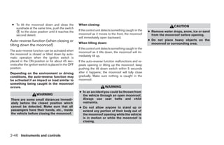 ● To tilt the moonroof down and close the            When closing:
                                                                                                                            CAUTION
   sunshade at the same time, push the switch
   ᭺ to the close position until it reaches the
    2                                                 If the control unit detects something caught in the
                                                      moonroof as it moves to the front, the moonroof
                                                                                                            ● Remove water drops, snow, ice or sand
   second detent.                                                                                             from the moonroof before opening.
                                                      will immediately open backward.
Auto-reverse function (when closing or                                                                      ● Do not place heavy objects on the
                                                      When tilting down:                                      moonroof or surrounding area.
tilting down the moonroof)
                                                      If the control unit detects something caught in the
The auto-reverse function can be activated when       moonroof as it tilts down, the moonroof will im-
the moonroof is closed or tilted down by auto-
                                                      mediately tilt up.
matic operation when the ignition switch is
placed in the ON position or for about 45 sec-        If the auto-reverse function malfunctions and re-
onds after the ignition switch is placed in the OFF   peats opening or tilting up the moonroof, keep
position.                                             pushing the tilt down switch within 5 seconds
Depending on the environment or driving               after it happens; the moonroof will fully close
conditions, the auto-reverse function may             gradually. Make sure nothing is caught in the
be activated if an impact or load similar to          moonroof.
something being caught in the moonroof
occurs.                                                                    WARNING
                                                      ● In an accident you could be thrown from
                     WARNING                            the vehicle through an open moonroof.
There are some small distances immedi-                  Always use seat belts and child
ately before the closed position which                  restraints.
cannot be detected. Make sure that all                ● Do not allow anyone to stand up or
passengers have their hands, etc., inside               extend any portion of their body out of
the vehicle before closing the moonroof.                the moonroof opening while the vehicle
                                                        is in motion or while the moonroof is
                                                        closing.



2-46 Instruments and controls




                                                                                    ੬ REVIEW COPY—2009 Maxima (max)
                                                                                    Owners Manual—USA_English (nna)
                                                                                    10/21/08—tbrooks ੭
 
