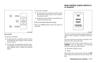 REAR CONTROL CANCEL SWITCH (if
                                                                                                    so equipped)

                                                 To close the sunshade:
                                                  ● To fully close the sunshade, push the switch
                                                    ᭺ toward the close position until it reaches
                                                     2
                                                    the second detent.
                                                  ● Pushing the switch ᭺ to the first detent will
                                                                       2
                                                    close the moonroof only.
                                                 If the moonroof does not close
                                                 Have your NISSAN dealer check and repair the
                                                 moonroof.



                                     WIC1445                                                                                                 LIC1391
Sunshade                                                                                            The rear control cancel switch operates when the
                                                                                                    ignition switch is placed in the ACC or ON posi-
To open the sunshade:                                                                               tion.
 ● To fully open the sunshade, push the switch                                                      The rear control cancel switch is located on the
   ᭺ toward the open position until it reaches
    1                                                                                               left side of the instrument panel.
   the first detent.
                                                                                                    Pushing the rear control cancel switch to the
 ● To fully open the sunshade and the moon-                                                         CANCEL side will deactivate the following
   roof together, push the switch ᭺ toward the
                                  1                                                                 switches in the rear center armrest:
   open position until it reaches the second
   detent.                                                                                           ● Automatic climate control
                                                                                                     ● Audio
                                                                                                    Pushing the rear control cancel switch to the ON
                                                                                                    side restores the control to the rear center arm-
                                                                                                    rest.

                                                                                                              Instruments and controls 2-47




                                                                             ੬ REVIEW COPY—2009 Maxima (max)
                                                                             Owners Manual—USA_English (nna)
                                                                             10/20/08—debbie ੭
 