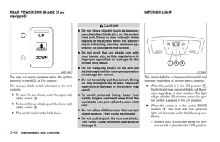 REAR POWER SUN SHADE (if so                                                                      INTERIOR LIGHT
equipped)

                                                                     CAUTION
                                                    ● Do not place objects (such as newspa-
                                                      pers, handkerchiefs, etc.) on the screen
                                                      inlet port. Doing so may entangle these
                                                      objects in the screen when it is extend-
                                                      ing or retracting, causing improper op-
                                                      eration or damage to the screen.
                                                    ● Do not push the sun shade arm with
                                                      your hands, etc., as this may deform it.
                                                      Improper operation or damage to the
                                                      screen may result.
                                                    ● Do not hang any object on the arm rail
                                        WIC1443       as this may result in improper operation                                             LIC1081
                                                      or damage the screen.
The rear sun shade operates when the ignition                                                    The interior light has a three-position switch and
switch is in the ACC or ON position.                ● Do not forcefully pull the screen. Doing   operates regardless of ignition switch position.
                                                      so may elongate the screen. Improper
The rear sun shade switch is located on the front     operation or damage to the screen may       ● When the switch is in the ON position ᭺,    1
console.                                              result.                                       the front and rear personal lights will illumi-
                                                                                                    nate, regardless of door position. The light
 ● To raise the sun shade, push the upper side      ● To avoid personal injury, keep your
                                                                                                    will go off after 30 minutes unless the igni-
   of the switch ᭺.
                  1                                   hands, fingers and head away from the
                                                                                                    tion switch is placed in the ON position.
                                                      sun shade arm, arm rail and screen inlet
 ● To lower the sun shade, push the lower side        port.                                       ● When the switch is in the center DOOR
   of the switch ᭺.
                 2
                                                    ● Do not allow children near the rear sun       position ᭺, the front and rear personal
                                                                                                                 2
 ● The switch need not be held down.                  shade system. They could be injured.          lights will illuminate under the following con-
                                                                                                    ditions:
                                                    ● Do not pull or push the rear sun shade.
                                                      This could cause improper operation or         – Driver’s door is unlocked while the igni-
                                                      damage it.                                       tion switch is placed in the OFF position.

2-48 Instruments and controls




                                                                             ੬ REVIEW COPY—2009 Maxima (max)
                                                                             Owners Manual—USA_English (nna)
                                                                             10/21/08—tbrooks ੭
 