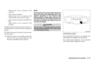 Lights remain on for a maximum of 30            NOTE:
        seconds.
                                                        The footwell and doorstep lights illuminate
     – Driver’s door is opened.                         when the driver and passenger doors are
       Lights remain on for a maximum of 30             opened regardless of the interior light
       seconds after driver’s door is closed.           switch position. These lights will turn off
                                                        automatically after 30 minutes while doors
     – Ignition switch is placed in the OFF posi-       are open to prevent the battery from be-
       tion.                                            coming discharged.
       Lights remain on for a maximum of 30
       seconds.                                                           CAUTION
The lights will go off when the ignition switch is in   Do not use for extended periods of time
the ON position, or the driver’s door is closed and     with the engine stopped. This could result
locked.                                                 in a discharged battery.
                                                                                                                                           WIC1476
The lights will also go off after 30 minutes when
doors are open.                                                                                       CONSOLE LIGHT
 ● When the switch is in the OFF position ᭺,      3                                                   The console light ᭺ will turn on whenever the
                                                                                                                          1
   the front and rear personal lights will not                                                        parking lights or headlights are illuminated.
   illuminate, regardless of door position.                                                           The console light brightness can be adjusted
                                                                                                      with the illumination brightness control.




                                                                                                               Instruments and controls 2-49




                                                                                 ੬ REVIEW COPY—2009 Maxima (max)
                                                                                 Owners Manual—USA_English (nna)
                                                                                 10/20/08—debbie ੭
 