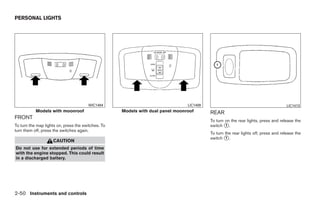 PERSONAL LIGHTS




                                       WIC1494                                  LIC1409                                             LIC1413
           Models with moonroof                     Models with dual panel moonroof       REAR
FRONT
                                                                                          To turn on the rear lights, press and release the
To turn the map lights on, press the switches. To                                         switch ᭺.
                                                                                                  1
turn them off, press the switches again.
                                                                                          To turn the rear lights off, press and release the
                                                                                          switch ᭺.
                                                                                                  1
                    CAUTION
Do not use for extended periods of time
with the engine stopped. This could result
in a discharged battery.




2-50 Instruments and controls




                                                                       ੬ REVIEW COPY—2009 Maxima (max)
                                                                       Owners Manual—USA_English (nna)
                                                                       10/20/08—debbie ੭
 