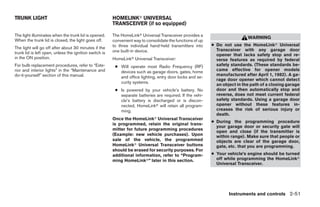 TRUNK LIGHT                                             HOMELINKா UNIVERSAL
                                                        TRANSCEIVER (if so equipped)

The light illuminates when the trunk lid is opened.     The HomeLinkா Universal Transceiver provides a
                                                                                                                             WARNING
When the trunk lid is closed, the light goes off.       convenient way to consolidate the functions of up
                                                        to three individual hand-held transmitters into     ● Do not use the HomeLinkா Universal
The light will go off after about 30 minutes if the                                                           Transceiver with any garage door
trunk lid is left open, unless the ignition switch is   one built-in device.
                                                                                                              opener that lacks safety stop and re-
in the ON position.                                     HomeLinkா Universal Transceiver:                      verse features as required by federal
For bulb replacement procedures, refer to “Exte-         ● Will operate most Radio Frequency (RF)             safety standards. (These standards be-
rior and interior lights” in the “Maintenance and          devices such as garage doors, gates, home          came effective for opener models
do-it-yourself” section of this manual.                                                                       manufactured after April 1, 1982). A ga-
                                                           and office lighting, entry door locks and se-
                                                                                                              rage door opener which cannot detect
                                                           curity systems.
                                                                                                              an object in the path of a closing garage
                                                         ● Is powered by your vehicle’s battery. No           door and then automatically stop and
                                                           separate batteries are required. If the vehi-      reverse, does not meet current federal
                                                           cle’s battery is discharged or is discon-          safety standards. Using a garage door
                                                           nected, HomeLinkா will retain all program-         opener without these features in-
                                                           ming.                                              creases the risk of serious injury or
                                                                                                              death.
                                                        Once the HomeLinkா Universal Transceiver
                                                                                                            ● During the programming procedure
                                                        is programmed, retain the original trans-
                                                                                                              your garage door or security gate will
                                                        mitter for future programming procedures
                                                                                                              open and close (if the transmitter is
                                                        (Example: new vehicle purchases). Upon                within range). Make sure that people or
                                                        sale of the vehicle, the programmed                   objects are clear of the garage door,
                                                        HomeLinkா Universal Transceiver buttons               gate, etc. that you are programming.
                                                        should be erased for security purposes. For
                                                        additional information, refer to “Program-          ● Your vehicle’s engine should be turned
                                                        ming HomeLinkா” later in this section.                off while programming the HomeLinkா
                                                                                                              Universal Transceiver.




                                                                                                                    Instruments and controls 2-51




                                                                                     ੬ REVIEW COPY—2009 Maxima (max)
                                                                                     Owners Manual—USA_English (nna)
                                                                                     10/20/08—debbie ੭
 