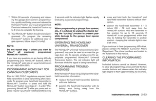7. Within 30 seconds of pressing and releas-         2 seconds until the indicator light flashes rapidly    ● press and hold both the HomeLinkா and
    ing the garage door opener’s program but-         (indicating successful programming).                     hand-held transmitter buttons without inter-
    ton, quickly and firmly press and release the                                                              ruption.
    HomeLinkா button you’ve just programmed.          NOTE:
                                                                                                             ● position the hand-held transmitter 1 - 3
    Press and release the HomeLinkா button up         When programming a garage door opener,                   inches (26 - 76 mm) away from the
    to 3 times to complete the training.              etc., it is advised to unplug the device dur-            HomeLinkா surface. Hold the transmitter in
 8. Your HomeLinkா button should now be pro-          ing the “cycling” process to prevent pos-                that position for up to 15 seconds. If
    grammed. (To program the remaining                sible damage to the garage door opener                   HomeLinkா is not programmed within that
    HomeLinkா buttons for additional door or          components.                                              time, try holding the transmitter in another
    gate openers, follow steps 2-4 only.)                                                                      position – keeping the indicator light in view
                                                      OPERATING THE HOMELINKா                                  at all times.
NOTE:                                                 UNIVERSAL TRANSCEIVER                                 If you continue to have programming difficulties,
Do not repeat step 1 unless you want to               The HomeLinkா Universal Transceiver (once pro-        please contact the NISSAN Consumer Affairs
“clear”  all   previously   programmed                                                                      Department. The phone numbers are located in
                                                      grammed) may now be used to activate the ga-
HomeLinkா buttons.                                                                                          the Foreword of this manual.
                                                      rage door, etc. To operate, simply press the ap-
If you have any questions or are having difficulty    propriate programmed HomeLinkா Universal              CLEARING THE PROGRAMMED
programming your HomeLinkா buttons, refer to          Transceiver button. The red indicator light will      INFORMATION
the HomeLinkா web site at: www.homelink.com           illuminate while the signal is being transmitted.
or call 1-800-355-3515.                                                                                     Individual buttons cannot be cleared. However,
                                                      PROGRAMMING TROUBLE-                                  to clear all programming, press and hold the two
PROGRAMMING HOMELINKா FOR                             DIAGNOSIS                                             outside buttons and release when the indicator
CANADIAN CUSTOMERS                                                                                          light begins to flash (approximately 20 seconds).
                                                      If the HomeLinkா does not quickly learn the hand-
Prior to 1992, D.O.C. regulations required hand-      held transmitter information:
held transmitters to stop transmitting after 2 sec-
                                                       ● replace the hand-held transmitter batteries
onds. To program your hand-held transmitter to
                                                         with new batteries.
HomeLinkா, continue to press and hold the
HomeLinkா button (see steps 2 - 4 under “Pro-          ● position the hand-held transmitter with its
gramming HomeLinkா”) while you press and re-             battery area facing away from the
press (“cycle”) your hand-held transmitters every        HomeLinkா surface.
                                                                                                                      Instruments and controls 2-53




                                                                                    ੬ REVIEW COPY—2009 Maxima (max)
                                                                                    Owners Manual—USA_English (nna)
                                                                                    10/20/08—debbie ੭
 