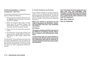 REPROGRAMMING A SINGLE                                IF YOUR VEHICLE IS STOLEN                            This transmitter has been tested and com-
HOMELINKா BUTTON                                                                                           plies with FCC and DOC/MDC rules.
                                                      If your vehicle is stolen, you should change the     Changes or modifications not expressly ap-
To reprogram a HomeLinkா Universal Transceiver        codes of any non-rolling code device that has        proved by the party responsible for compli-
button, complete the following.                       been programmed into HomeLinkா. Consult the          ance could void the user’s authority to op-
                                                      Owner’s Manual of each device or call the manu-      erate the equipment.
 1. Press and hold the desired HomeLinkா but-         facturer or dealer of those devices for additional
    ton. Do not release the button until step 4       information.                                         DOC: ISTC 1763K1313
    has been completed.
                                                      When your vehicle is recovered, you will             FCC I.D. CV2V67690
 2. When the indicator light begins to flash          need to reprogram the HomeLinkா Univer-
    slowly (after 20 seconds), position the           sal Transceiver with your new transmitter
    hand-held transmitter 1 - 3 inches (26 - 76       information.
    mm) away from the HomeLinkா surface.
                                                      FCC Notice:
 3. Press and hold the hand-held transmitter
    button.                                           This device complies with FCC rules part 15
                                                      and RSS-210 of Industry Canada. Opera-
 4. The HomeLinkா indicator light will flash, first   tion is subject to the following two condi-
    slowly and then rapidly. When the indicator       tions:
    light begins to flash rapidly, release both
    buttons.                                          (1) This device may not cause harmful in-
                                                      terference and (2) This device must accept
The HomeLinkா Universal Transceiver button has        any interference that may be received, in-
now been reprogrammed. The new device can             cluding interference that may cause undes-
be activated by pushing the HomeLinkா button          ired operation.
that was just programmed. This procedure will
not affect any other programmed HomeLinkா
buttons.




2-54 Instruments and controls




                                                                                    ੬ REVIEW COPY—2009 Maxima (max)
                                                                                    Owners Manual—USA_English (nna)
                                                                                    10/21/08—tbrooks ੭
 