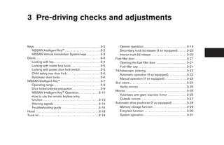 3 Pre-driving checks and adjustments


Keys . . . . . . . . . . . . . . . . . . . . . . . . . . . . . . . . . . . . . . . . . . . . . 3-2       Opener operation. . . . . . . . . . . . . . . . . . . . . . . . . . . . . . 3-19
   NISSAN Intelligent Key™ . . . . . . . . . . . . . . . . . . . . . . . . 3-2                           Secondary trunk lid release (if so equipped) . . . . . . 3-20
   NISSAN Vehicle Immobilizer System keys . . . . . . . . . 3-3                                          Interior trunk lid release . . . . . . . . . . . . . . . . . . . . . . . . 3-20
Doors . . . . . . . . . . . . . . . . . . . . . . . . . . . . . . . . . . . . . . . . . . . . 3-4    Fuel-filler door . . . . . . . . . . . . . . . . . . . . . . . . . . . . . . . . . . . 3-21
   Locking with key. . . . . . . . . . . . . . . . . . . . . . . . . . . . . . . . 3-4                   Opening the fuel-filler door . . . . . . . . . . . . . . . . . . . . . 3-21
   Locking with inside lock knob . . . . . . . . . . . . . . . . . . . . 3-5                             Fuel-filler cap . . . . . . . . . . . . . . . . . . . . . . . . . . . . . . . . . 3-21
   Locking with power door lock switch . . . . . . . . . . . . . 3-5                                 Tilt/telescopic steering . . . . . . . . . . . . . . . . . . . . . . . . . . . . 3-22
   Child safety rear door lock . . . . . . . . . . . . . . . . . . . . . . . 3-6                         Automatic operation (if so equipped). . . . . . . . . . . . . 3-23
   Automatic door locks . . . . . . . . . . . . . . . . . . . . . . . . . . . 3-6                        Manual operation (if so equipped) . . . . . . . . . . . . . . . 3-23
NISSAN Intelligent Key™ . . . . . . . . . . . . . . . . . . . . . . . . . . . 3-7
                                                                                                     Sun visors . . . . . . . . . . . . . . . . . . . . . . . . . . . . . . . . . . . . . . . 3-24
   Operating range. . . . . . . . . . . . . . . . . . . . . . . . . . . . . . . . 3-9
                                                                                                         Vanity mirrors . . . . . . . . . . . . . . . . . . . . . . . . . . . . . . . . . 3-25
   Door locks/unlocks precaution . . . . . . . . . . . . . . . . . . . 3-9
                                                                                                     Mirrors . . . . . . . . . . . . . . . . . . . . . . . . . . . . . . . . . . . . . . . . . . 3-25
   NISSAN Intelligent Key™ Operation. . . . . . . . . . . . . . 3-10
                                                                                                         Automatic anti-glare rearview mirror . . . . . . . . . . . . . 3-25
   How to use the remote keyless entry
   function . . . . . . . . . . . . . . . . . . . . . . . . . . . . . . . . . . . . . . 3-13             Outside mirrors . . . . . . . . . . . . . . . . . . . . . . . . . . . . . . . 3-27
   Warning signals . . . . . . . . . . . . . . . . . . . . . . . . . . . . . . . 3-16                Automatic drive positioner (if so equipped) . . . . . . . . . . 3-28
   Troubleshooting guide . . . . . . . . . . . . . . . . . . . . . . . . . 3-16                          Memory storage function . . . . . . . . . . . . . . . . . . . . . . . 3-29
Hood . . . . . . . . . . . . . . . . . . . . . . . . . . . . . . . . . . . . . . . . . . . 3-18          Entry/exit function . . . . . . . . . . . . . . . . . . . . . . . . . . . . . 3-30
Trunk lid . . . . . . . . . . . . . . . . . . . . . . . . . . . . . . . . . . . . . . . . . 3-18         System operation. . . . . . . . . . . . . . . . . . . . . . . . . . . . . . 3-31




                                                                                                      ੬ REVIEW COPY—2009 Maxima (max)
                                                                                                      Owners Manual—USA_English (nna)
                                                                                                      10/20/08—debbie ੭
 