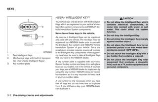 KEYS


                                               NISSAN INTELLIGENT KEY™                                                    CAUTION
                                               Your vehicle can only be driven with the Intelligent     ● Do not allow the Intelligent Key, which
                                               Keys which are registered to your vehicle’s Intel-         contains electrical components, to
                                               ligent Key system components and NISSAN Ve-                come into contact with water or salt
                                               hicle Immobilizer System components.                       water. This could affect the system
                                                                                                          function.
                                               Never leave these keys in the vehicle.
                                                                                                        ● Do not drop the Intelligent Key.
                                               As many as 4 Intelligent Keys can be registered
                                               and used with one vehicle. The new keys must be          ● Do not strike the Intelligent Key sharply
                                               registered by a NISSAN dealer prior to use with            against another object.
                                               the Intelligent Key system and NISSAN Vehicle            ● Do not place the Intelligent Key for an
                                               Immobilizer System of your vehicle. Since the              extended period in an area where tem-
                                               registration process requires erasing all memory           peratures exceed 140°F (60°C).
                                    WPD0363    in the Intelligent Key components when register-         ● Do not attach the Intelligent Key with a
1.   Two Intelligent Keys                      ing new keys, be sure to take all Intelligent Keys         key holder that contains a magnet.
2.   Mechanical keys with built-in transpon-   that you have to the NISSAN dealer.
                                                                                                        ● Do not place the Intelligent Key near
     der chip (inside Intelligent Keys)        A key number plate is supplied with your keys.             equipment that produces a magnetic
3.   Key number plate                          Record the key number and keep it in a safe place          field, such as a TV, audio equipment and
                                               (such as your wallet), not in the vehicle. If you lose     personal computers.
                                               your keys, see a NISSAN dealer for duplicates by
                                               using the key number. NISSAN does not record
                                               key numbers so it is very important to keep track
                                               of your key number plate.
                                               A key number is only necessary when you have
                                               lost all keys and do not have one to duplicate
                                               from. If you still have a key, your NISSAN dealer
                                               can duplicate it.


3-2 Pre-driving checks and adjustments




                                                                               ੬ REVIEW COPY—2009 Maxima (max)
                                                                               Owners Manual—USA_English (nna)
                                                                               10/20/08—debbie ੭
 