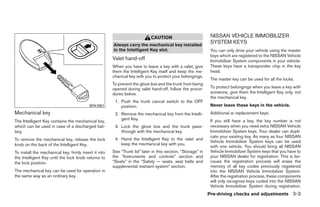 CAUTION                           NISSAN VEHICLE IMMOBILIZER
                                                       Always carry the mechanical key installed
                                                                                                              SYSTEM KEYS
                                                       in the Intelligent Key slot.                           You can only drive your vehicle using the master
                                                                                                              keys which are registered to the NISSAN Vehicle
                                                       Valet hand-off                                         Immobilizer System components in your vehicle.
                                                       When you have to leave a key with a valet, give        These keys have a transponder chip in the key
                                                       them the Intelligent Key itself and keep the me-       head.
                                                       chanical key with you to protect your belongings.
                                                                                                              The master key can be used for all the locks.
                                                       To prevent the glove box and the trunk from being
                                                       opened during valet hand-off, follow the proce-        To protect belongings when you leave a key with
                                                       dures below.                                           someone, give them the Intelligent Key only, not
                                                                                                              the mechanical key.
                                                        1. Push the trunk cancel switch to the OFF
                                          SPA1951          position.                                          Never leave these keys in the vehicle.
Mechanical key                                          2. Remove the mechanical key from the Intelli-        Additional or replacement keys:
                                                           gent Key.                                          If you still have a key, the key number is not
The Intelligent Key contains the mechanical key,
which can be used in case of a discharged bat-          3. Lock the glove box and the trunk pass-             necessary when you need extra NISSAN Vehicle
tery.                                                      through with the mechanical key.                   Immobilizer System keys. Your dealer can dupli-
                                                                                                              cate your existing key. As many as four NISSAN
To remove the mechanical key, release the lock          4. Hand the Intelligent Key to the valet and
                                                                                                              Vehicle Immobilizer System keys can be used
knob on the back of the Intelligent Key.                   keep the mechanical key with you.
                                                                                                              with one vehicle. You should bring all NISSAN
To install the mechanical key, firmly insert it into   See “Trunk lid” later in this section, “Storage” in    Vehicle Immobilizer System keys that you have to
the Intelligent Key until the lock knob returns to     the “Instruments and controls” section and             your NISSAN dealer for registration. This is be-
the lock position.                                     “Seats” in the “Safety — seats, seat belts and         cause the registration process will erase the
                                                       supplemental restraint system” section.                memory of all key codes previously registered
The mechanical key can be used for operation in                                                               into the NISSAN Vehicle Immobilizer System.
the same way as an ordinary key.                                                                              After the registration process, these components
                                                                                                              will only recognize keys coded into the NISSAN
                                                                                                              Vehicle Immobilizer System during registration.
                                                                                                             Pre-driving checks and adjustments 3-3




                                                                                     ੬ REVIEW COPY—2009 Maxima (max)
                                                                                     Owners Manual—USA_English (nna)
                                                                                     10/20/08—debbie ੭
 