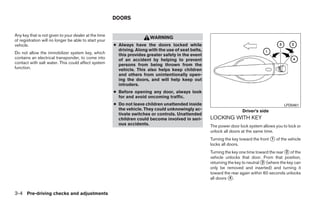 DOORS


Any key that is not given to your dealer at the time
                                                                         WARNING
of registration will no longer be able to start your
vehicle.                                               ● Always have the doors locked while
                                                         driving. Along with the use of seat belts,
Do not allow the immobilizer system key, which           this provides greater safety in the event
contains an electrical transponder, to come into         of an accident by helping to prevent
contact with salt water. This could affect system        persons from being thrown from the
function.                                                vehicle. This also helps keep children
                                                         and others from unintentionally open-
                                                         ing the doors, and will help keep out
                                                         intruders.
                                                       ● Before opening any door, always look
                                                         for and avoid oncoming traffic.
                                                       ● Do not leave children unattended inside                                              LPD0461
                                                         the vehicle. They could unknowingly ac-                       Driver’s side
                                                         tivate switches or controls. Unattended
                                                         children could become involved in seri-      LOCKING WITH KEY
                                                         ous accidents.                               The power door lock system allows you to lock or
                                                                                                      unlock all doors at the same time.
                                                                                                      Turning the key toward the front ᭺ of the vehicle
                                                                                                                                       1
                                                                                                      locks all doors.
                                                                                                      Turning the key one time toward the rear ᭺ of the
                                                                                                                                               2
                                                                                                      vehicle unlocks that door. From that position,
                                                                                                      returning the key to neutral ᭺ (where the key can
                                                                                                                                   3
                                                                                                      only be removed and inserted) and turning it
                                                                                                      toward the rear again within 60 seconds unlocks
                                                                                                      all doors ᭺.
                                                                                                                 4



3-4 Pre-driving checks and adjustments




                                                                                 ੬ REVIEW COPY—2009 Maxima (max)
                                                                                 Owners Manual—USA_English (nna)
                                                                                 10/20/08—debbie ੭
 