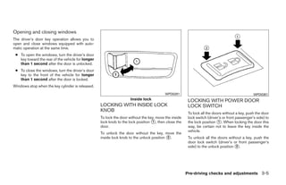 Opening and closing windows
The driver’s door key operation allows you to
open and close windows equipped with auto-
matic operation at the same time.
 ● To open the windows, turn the driver’s door
   key toward the rear of the vehicle for longer
   than 1 second after the door is unlocked.
 ● To close the windows, turn the driver’s door
   key to the front of the vehicle for longer
   than 1 second after the door is locked.
Windows stop when the key cylinder is released.
                                                                                          WPD0291                                                WPD0381
                                                                     Inside lock                        LOCKING WITH POWER DOOR
                                                   LOCKING WITH INSIDE LOCK                             LOCK SWITCH
                                                   KNOB
                                                                                                        To lock all the doors without a key, push the door
                                                   To lock the door without the key, move the inside    lock switch (driver’s or front passenger’s side) to
                                                   lock knob to the lock position ᭺, then close the
                                                                                  1                     the lock position ᭺. When locking the door this
                                                                                                                           1
                                                   door.                                                way, be certain not to leave the key inside the
                                                                                                        vehicle.
                                                   To unlock the door without the key, move the
                                                   inside lock knob to the unlock position ᭺.
                                                                                           2            To unlock all the doors without a key, push the
                                                                                                        door lock switch (driver’s or front passenger’s
                                                                                                        side) to the unlock position ᭺.
                                                                                                                                     2




                                                                                                       Pre-driving checks and adjustments 3-5




                                                                                ੬ REVIEW COPY—2009 Maxima (max)
                                                                                Owners Manual—USA_English (nna)
                                                                                10/20/08—debbie ੭
 