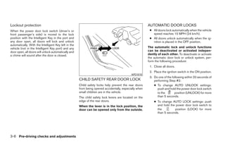 Lockout protection                                                                                      AUTOMATIC DOOR LOCKS
When the power door lock switch (driver’s or                                                             ● All doors lock automatically when the vehicle
front passenger’s side) is moved to the lock                                                               speed reaches 15 MPH (24 km/h).
position with the Intelligent Key in the port and                                                        ● All doors unlock automatically when the ig-
any door open, all doors will lock and unlock                                                              nition is placed in the OFF position.
automatically. With the Intelligent Key left in the
vehicle (not in the Intelligent Key port) and any                                                       The automatic lock and unlock functions
door open, all doors will unlock automatically and                                                      can be deactivated or activated indepen-
a chime will sound after the door is closed.                                                            dently of each other. To deactivate or activate
                                                                                                        the automatic door lock or unlock system, per-
                                                                                                        form the following procedure:
                                                                                                         1. Close all doors.
                                                                                                         2. Place the ignition switch in the ON position.
                                                                                            APD1010
                                                                                                         3. Do one of the following within 20 seconds of
                                                      CHILD SAFETY REAR DOOR LOCK                           performing Step #2:
                                                      Child safety locks help prevent the rear doors        ● To change AUTO UNLOCK settings:
                                                      from being opened accidentally, especially when         push and hold the power door lock switch
                                                      small children are in the vehicle.                      to the        position (UNLOCK) for more
                                                      The child safety lock levers are located on the         than 5 seconds.
                                                      edge of the rear doors.                               ● To change AUTO LOCK settings: push
                                                      When the lever is in the lock position, the             and hold the power door lock switch to
                                                      door can be opened only from the outside.               the         position (LOCK) for more
                                                                                                              than 5 seconds.




3-6 Pre-driving checks and adjustments




                                                                                  ੬ REVIEW COPY—2009 Maxima (max)
                                                                                  Owners Manual—USA_English (nna)
                                                                                  10/20/08—debbie ੭
 