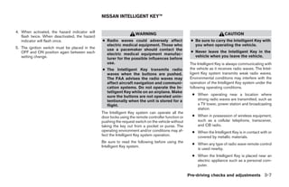 NISSAN INTELLIGENT KEY™


4. When activated, the hazard indicator will
                                                                   WARNING                                                CAUTION
   flash twice. When deactivated, the hazard
   indicator will flash once.                  ● Radio waves could adversely affect                  ● Be sure to carry the Intelligent Key with
                                                 electric medical equipment. Those who                 you when operating the vehicle.
5. The ignition switch must be placed in the     use a pacemaker should contact the
   OFF and ON position again between each                                                            ● Never leave the Intelligent Key in the
                                                 electric medical equipment manufac-
   setting change.                                                                                     vehicle when you leave the vehicle.
                                                 turer for the possible influences before
                                                 use.                                                The Intelligent Key is always communicating with
                                               ● The Intelligent Key transmits radio                 the vehicle as it receives radio waves. The Intel-
                                                 waves when the buttons are pushed.                  ligent Key system transmits weak radio waves.
                                                 The FAA advises the radio waves may                 Environmental conditions may interfere with the
                                                 affect aircraft navigation and communi-             operation of the Intelligent Key system under the
                                                 cation systems. Do not operate the In-              following operating conditions.
                                                 telligent Key while on an airplane. Make
                                                 sure the buttons are not operated unin-              ● When operating near a location where
                                                 tentionally when the unit is stored for a              strong radio waves are transmitted, such as
                                                 flight.                                                a TV tower, power station and broadcasting
                                                                                                        station.
                                               The Intelligent Key system can operate all the
                                               door locks using the remote controller function or     ● When in possession of wireless equipment,
                                               pushing the request switch on the vehicle without        such as a cellular telephone, transceiver,
                                               taking the key out from a pocket or purse. The           and CB radio.
                                               operating environment and/or conditions may af-        ● When the Intelligent Key is in contact with or
                                               fect the Intelligent Key system operation.               covered by metallic materials.
                                               Be sure to read the following before using the
                                                                                                      ● When any type of radio wave remote control
                                               Intelligent Key system.
                                                                                                        is used nearby.
                                                                                                      ● When the Intelligent Key is placed near an
                                                                                                        electric appliance such as a personal com-
                                                                                                        puter.

                                                                                                    Pre-driving checks and adjustments 3-7




                                                                             ੬ REVIEW COPY—2009 Maxima (max)
                                                                             Owners Manual—USA_English (nna)
                                                                             10/20/08—debbie ੭
 