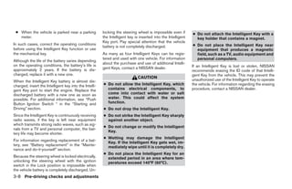 ● When the vehicle is parked near a parking            locking the steering wheel is impossible even if       ● Do not attach the Intelligent Key with a
   meter.                                               the Intelligent key is inserted into the Intelligent     key holder that contains a magnet.
                                                        Key port. Pay special attention that the vehicle
In such cases, correct the operating conditions                                                                ● Do not place the Intelligent Key near
                                                        battery is not completely discharged.
before using the Intelligent Key function or use                                                                 equipment that produces a magnetic
the mechanical key.                                     As many as four Intelligent Keys can be regis-           field, such as a TV, audio equipment and
                                                        tered and used with one vehicle. For information         personal computers.
Although the life of the battery varies depending
                                                        about the purchase and use of additional Intelli-
on the operating conditions, the battery’s life is                                                             If an Intelligent Key is lost or stolen, NISSAN
approximately 2 years. If the battery is dis-           gent Keys, contact a NISSAN dealer.
                                                                                                               recommends erasing the ID code of that Intelli-
charged, replace it with a new one.                                                                            gent Key from the vehicle. This may prevent the
                                                                              CAUTION
When the Intelligent Key battery is almost dis-                                                                unauthorized use of the Intelligent Key to operate
charged, insert the Intelligent key into the Intelli-   ● Do not allow the Intelligent Key, which              the vehicle. For information regarding the erasing
gent Key port to start the engine. Replace the            contains electrical components, to                   procedure, contact a NISSAN dealer.
discharged battery with a new one as soon as              come into contact with water or salt
possible. For additional information, see “Push           water. This could affect the system
Button Ignition Switch “ in the “Starting and             function.
Driving” section.                                       ● Do not drop the Intelligent Key.
Since the Intelligent Key is continuously receiving     ● Do not strike the Intelligent Key sharply
radio waves, if the key is left near equipment            against another object.
which transmits strong radio waves, such as sig-
                                                        ● Do not change or modify the Intelligent
nals from a TV and personal computer, the bat-
                                                          Key.
tery life may become shorter.
                                                        ● Wetting may damage the Intelligent
For information regarding replacement of a bat-
                                                          Key. If the Intelligent Key gets wet, im-
tery, see “Battery replacement” in the “Mainte-
                                                          mediately wipe until it is completely dry.
nance and do-it-yourself” section.
                                                        ● Do not place the Intelligent Key for an
Because the steering wheel is locked electrically,        extended period in an area where tem-
unlocking the steering wheel with the ignition            peratures exceed 140°F (60°C).
switch in the Lock position is impossible when
the vehicle battery is completely discharged. Un-
3-8 Pre-driving checks and adjustments




                                                                                       ੬ REVIEW COPY—2009 Maxima (max)
                                                                                       Owners Manual—USA_English (nna)
                                                                                       10/20/08—debbie ੭
 