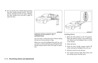 ● Do not pull the door handle before pushing
   the door handle request switch. The door
   will be unlocked but will not open. Release
   the door handle once and pull it again to
   open the door.




                                                                                       WPD0376                                               WPD0377
                                                 NISSAN INTELLIGENT KEY™                            Locking doors
                                                 OPERATION                                           1. Move the shift selector to the “P” position.
                                                 You can lock or unlock the doors without taking        Place the ignition switch in the LOCK posi-
                                                 the key out of your pocket or bag.                     tion. Make sure the Intelligent Key is not left
                                                                                                        in the vehicle.
                                                 When you carry the Intelligent Key with you, you
                                                 can lock or unlock all doors by pushing the door    2. Close all doors.
                                                 handle request switch within the range of opera-
                                                 tion.                                               3. Push any door handle request switch ᭺       1
                                                                                                        while carrying the Intelligent Key with you.
                                                                                                     4. All doors and the trunk will lock.
                                                                                                     5. The hazard warning lights flash twice and
                                                                                                        the outside buzzer sounds twice.


3-10 Pre-driving checks and adjustments




                                                                             ੬ REVIEW COPY—2009 Maxima (max)
                                                                             Owners Manual—USA_English (nna)
                                                                             10/20/08—debbie ੭
 