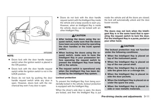 ● Doors do not lock with the door handle              inside the vehicle and all the doors are closed;
                                                      request switch with the Intelligent Key inside      the lock will automatically unlock and the door
                                                      the vehicle and a beep sounds to warn you.          buzzer sounds.
                                                      However, when an Intelligent Key is inside
                                                      the vehicle, doors can be locked with an-           NOTE:
                                                      other Intelligent Key.                              The doors may not lock when the Intelli-
                                                                                                          gent Key is in the same hand that is oper-
                                                                        CAUTION                           ating the request switch to lock the door.
                                                   ● After locking the doors using the re-                Put the Intelligent Key in a purse, pocket or
                                                     quest switch, make sure that the doors               your other hand.
                                                     have been securely locked by operating
                                                     the door handles or the trunk opener                                     CAUTION
                                                     switch.                                              The lockout protection may not function
                                      WPD0369      ● When locking the doors using the re-                 under the following conditions:
NOTE:                                                quest switch, make sure to have the                  ● When the Intelligent Key is placed on
                                                     Intelligent Key in your possession be-                 top of the instrument panel.
● Doors lock with the door handle request            fore operating the request switch to
  switch when the ignition switch is placed in       prevent the Intelligent Key from being               ● When the Intelligent Key is placed on
  the ON position.                                   left in the vehicle.                                   top of the rear parcel shelf.
● Doors lock with the door handle request          ● The request switch is operational only               ● When the Intelligent Key is placed in-
  switch while the ignition switch is not in the     when the Intelligent Key has been de-                  side the glove box or a storage bin.
  LOCK position.                                     tected by the Intelligent Key system.                ● When the Intelligent Key is placed in-
                                                                                                            side the door pockets.
● Doors do not lock by pushing the door            Lockout protection
  handle request switch while any door is                                                                 ● When the Intelligent Key is placed on or
                                                   To prevent the Intelligent Key from being acci-
  open. However, doors lock with the me-                                                                    under the spare tire area.
                                                   dentally locked in the vehicle, lockout protection
  chanical key even if any door is open.           is equipped with the Intelligent Key.                  ● When the Intelligent Key is placed in-
                                                                                                            side or near metallic materials.
                                                   When the driver’s side door is open, the doors
                                                   are locked, and then the Intelligent Key is put
                                                                                                        Pre-driving checks and adjustments 3-11




                                                                                 ੬ REVIEW COPY—2009 Maxima (max)
                                                                                 Owners Manual—USA_English (nna)
                                                                                 10/20/08—debbie ੭
 