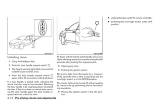 ● Locking the doors with the remote controller.
                                                                                                              ● Switching the room light switch to the OFF
                                                                                                                position.




                                          WPD0377                                                WPD0369

Unlocking doors                                        All doors will be locked automatically unless one
                                                       of the following operations is performed within 60
 1. Carry the Intelligent Key.                         seconds after pushing the request switch.
 2. Push the door handle request switch ᭺.
                                        1
                                                        ● Opening any door.
 3. The hazard warning lights flash once and the        ● Pushing the ignition switch.
    outside buzzer sounds once.
                                                       The interior light timer illuminates for a maximum
 4. Push the door handle request switch ᭺     1
                                                       of 30 seconds when a door is unlocked and the
    again within 60 seconds to unlock all doors.
                                                       room light switch is in the DOOR position.
If a door handle is pulled while unlocking the
                                                       The interior light can be turned off without waiting
doors, that door may not be unlocked. Returning
                                                       for 30 seconds by performing one of the follow-
the door handle to its original position will unlock
                                                       ing operations.
the door. If the door does not unlock after return-
ing the door handle, push the door handle re-           ● Placing the ignition switch in the ON posi-
quest switch to unlock the door.                          tion.
3-12 Pre-driving checks and adjustments




                                                                                      ੬ REVIEW COPY—2009 Maxima (max)
                                                                                      Owners Manual—USA_English (nna)
                                                                                      10/20/08—debbie ੭
 