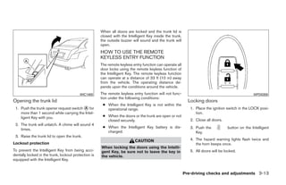 When all doors are locked and the trunk lid is
                                                      closed with the Intelligent Key inside the trunk,
                                                      the outside buzzer will sound and the trunk will
                                                      open.
                                                      HOW TO USE THE REMOTE
                                                      KEYLESS ENTRY FUNCTION
                                                      The remote keyless entry function can operate all
                                                      door locks using the remote keyless function of
                                                      the Intelligent Key. The remote keyless function
                                                      can operate at a distance of 33 ft (10 m) away
                                                      from the vehicle. The operating distance de-
                                                      pends upon the conditions around the vehicle.
                                          WIC1400     The remote keyless entry function will not func-                                            WPD0359
                                                      tion under the following conditions:
Opening the trunk lid                                                                                       Locking doors
                                                       ● When the Intelligent Key is not within the
 1. Push the trunk opener request switch ᭺ for
                                             A           operational range.                                  1. Place the ignition switch in the LOCK posi-
    more than 1 second while carrying the Intel-                                                                tion.
    ligent Key with you.                               ● When the doors or the trunk are open or not
                                                         closed securely.                                    2. Close all doors.
 2. The trunk will unlatch. A chime will sound 4
                                                       ● When the Intelligent Key battery is dis-            3. Push the           button on the Intelligent
    times.
                                                         charged.                                               Key.
 3. Raise the trunk lid to open the trunk.
                                                                          CAUTION                            4. The hazard warning lights flash twice and
Lockout protection                                                                                              the horn beeps once.
                                                      When locking the doors using the Intelli-
To prevent the Intelligent Key from being acci-       gent Key, be sure not to leave the key in              5. All doors will be locked.
dentally locked in the trunk, lockout protection is   the vehicle.
equipped with the Intelligent Key.


                                                                                                          Pre-driving checks and adjustments 3-13




                                                                                   ੬ REVIEW COPY—2009 Maxima (max)
                                                                                   Owners Manual—USA_English (nna)
                                                                                   10/20/08—debbie ੭
 