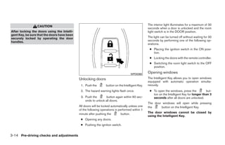 The interior light illuminates for a maximum of 30
                 CAUTION
                                                                                                  seconds when a door is unlocked and the room
After locking the doors using the Intelli-                                                        light switch is in the DOOR position.
gent Key, be sure that the doors have been
securely locked by operating the door                                                             The light can be turned off without waiting for 30
handles.                                                                                          seconds by performing one of the following op-
                                                                                                  erations.
                                                                                                   ● Placing the ignition switch in the ON posi-
                                                                                                     tion.
                                                                                                   ● Locking the doors with the remote controller.
                                                                                                   ● Switching the room light switch to the OFF
                                                                                                     position.

                                                                                     WPD0360
                                                                                                  Opening windows
                                             Unlocking doors                                      The Intelligent Key allows you to open windows
                                                                                                  equipped with automatic operation simulta-
                                              1. Push the        button on the Intelligent Key.   neously.
                                              2. The hazard warning lights flash once.             ● To open the windows, press the          but-
                                                                                                     ton on the Intelligent Key for longer than 3
                                              3. Push the        button again within 60 sec-         seconds after all doors are unlocked.
                                                 onds to unlock all doors.
                                                                                                  The door windows will open while pressing
                                             All doors will be locked automatically unless one    the     button on the Intelligent Key.
                                             of the following operations is performed within 1
                                             minute after pushing the         button.             The door windows cannot be closed by
                                                                                                  using the Intelligent Key.
                                              ● Opening any doors.
                                              ● Pushing the ignition switch.


3-14 Pre-driving checks and adjustments




                                                                          ੬ REVIEW COPY—2009 Maxima (max)
                                                                          Owners Manual—USA_English (nna)
                                                                          10/20/08—debbie ੭
 