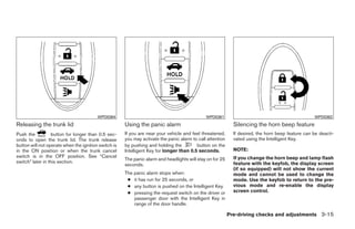 WPD0364                                              WPD0361                                              WPD0362
Releasing the trunk lid                               Using the panic alarm                                  Silencing the horn beep feature
Push the          button for longer than 0.5 sec-     If you are near your vehicle and feel threatened,      If desired, the horn beep feature can be deacti-
onds to open the trunk lid. The trunk release         you may activate the panic alarm to call attention     vated using the Intelligent Key.
button will not operate when the ignition switch is   by pushing and holding the         button on the
in the ON position or when the trunk cancel           Intelligent Key for longer than 0.5 seconds.           NOTE:
switch is in the OFF position. See “Cancel                                                                   If you change the horn beep and lamp flash
                                                      The panic alarm and headlights will stay on for 25
switch” later in this section.                                                                               feature with the keyfob, the display screen
                                                      seconds.
                                                                                                             (if so equipped) will not show the current
                                                      The panic alarm stops when:                            mode and cannot be used to change the
                                                       ● it has run for 25 seconds, or                       mode. Use the keyfob to return to the pre-
                                                       ● any button is pushed on the Intelligent Key.        vious mode and re-enable the display
                                                       ● pressing the request switch on the driver or        screen control.
                                                          passenger door with the Intelligent Key in
                                                          range of the door handle.

                                                                                                           Pre-driving checks and adjustments 3-15




                                                                                    ੬ REVIEW COPY—2009 Maxima (max)
                                                                                    Owners Manual—USA_English (nna)
                                                                                    10/20/08—debbie ੭
 