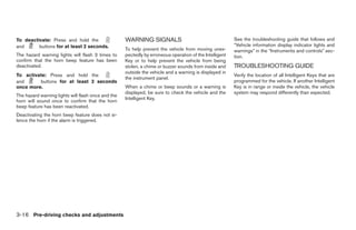 To deactivate: Press and hold the                   WARNING SIGNALS                                      See the troubleshooting guide that follows and
and      buttons for at least 2 seconds.                                                                 “Vehicle information display indicator lights and
                                                    To help prevent the vehicle from moving unex-        warnings” in the “Instruments and controls” sec-
The hazard warning lights will flash 3 times to     pectedly by erroneous operation of the Intelligent   tion.
confirm that the horn beep feature has been         Key or to help prevent the vehicle from being
deactivated.                                        stolen, a chime or buzzer sounds from inside and     TROUBLESHOOTING GUIDE
                                                    outside the vehicle and a warning is displayed in
To activate: Press and hold the                                                                          Verify the location of all Intelligent Keys that are
                                                    the instrument panel.
and      buttons for at least 2 seconds                                                                  programmed for the vehicle. If another Intelligent
once more.                                          When a chime or beep sounds or a warning is          Key is in range or inside the vehicle, the vehicle
                                                    displayed, be sure to check the vehicle and the      system may respond differently than expected.
The hazard warning lights will flash once and the
                                                    Intelligent Key.
horn will sound once to confirm that the horn
beep feature has been reactivated.
Deactivating the horn beep feature does not si-
lence the horn if the alarm is triggered.




3-16 Pre-driving checks and adjustments




                                                                                  ੬ REVIEW COPY—2009 Maxima (max)
                                                                                  Owners Manual—USA_English (nna)
                                                                                  10/20/08—debbie ੭
 