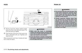 HOOD                                                                                              TRUNK LID


                                                                                                                    WARNING
                                                                                                  ● Do not drive with the trunk lid open. This
                                                                                                    could allow dangerous exhaust gases
                                                                                                    to be drawn into the vehicle. See “Ex-
                                                                                                    haust gas” in the “Starting and driving”
                                                                                                    section of this manual.
                                                                                                  ● Closely supervise children when they
                                                                                                    are around cars to prevent them from
                                                                                                    playing and becoming locked in the
                                                                                                    trunk where they could be seriously in-
                                                                                                    jured. Keep the car locked, with the rear
                                                                                                    seatback and trunk lid securely latched
                                                                                                    when not in use, and prevent children’s
                                                                                       WPD0365      access to car keys.
᭺
1   Pull the hood lock release handle located                         WARNING
    below the driver side instrument panel. The
    hood will spring up slightly.                    ● Make sure the hood is completely
                                                       closed and latched before driving. Fail-
᭺
2   Push the lever at the front of the hood to the     ure to do so could cause the hood to fly
    side as illustrated with your fingertips and       open and result in an accident.
    raise the hood.
                                                     ● If you see steam or smoke coming from
When closing the hood, lower it slowly and make        the engine compartment, to avoid injury
sure it locks into place.                              do not open the hood.




3-18 Pre-driving checks and adjustments




                                                                              ੬ REVIEW COPY—2009 Maxima (max)
                                                                              Owners Manual—USA_English (nna)
                                                                              10/20/08—debbie ੭
 