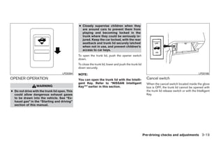 ● Closely supervise children when they
                                                 are around cars to prevent them from
                                                 playing and becoming locked in the
                                                 trunk where they could be seriously in-
                                                 jured. Keep the car locked, with the rear
                                                 seatback and trunk lid securely latched
                                                 when not in use, and prevent children’s
                                                 access to car keys.
                                               To open the trunk lid, push the opener switch
                                               down.
                                               To close the trunk lid, lower and push the trunk lid
                                               down securely.
                                    LPD0394    NOTE:                                                                                               LPD0186

OPENER OPERATION                               You can open the trunk lid with the Intelli-             Cancel switch
                                               gent Key. Refer to “NISSAN Intelligent                   When the cancel switch located inside the glove
                  WARNING                      Key™” earlier in this section.                           box is OFF, the trunk lid cannot be opened with
● Do not drive with the trunk lid open. This                                                            the trunk lid release switch or with the Intelligent
  could allow dangerous exhaust gases                                                                   Key.
  to be drawn into the vehicle. See “Ex-
  haust gas” in the “Starting and driving”
  section of this manual.




                                                                                                      Pre-driving checks and adjustments 3-19




                                                                              ੬ REVIEW COPY—2009 Maxima (max)
                                                                              Owners Manual—USA_English (nna)
                                                                              10/20/08—debbie ੭
 