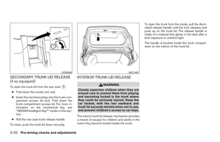 To open the trunk from the inside, pull the illumi-
                                                                                                        nated release handle until the lock releases and
                                                                                                        push up on the trunk lid. The release handle is
                                                                                                        made of a material that glows in the dark after a
                                                                                                        brief exposure to ambient light.
                                                                                                        The handle is located inside the trunk compart-
                                                                                                        ment on the interior of the trunk lid.




                                        LPD0459                                             WIC1401
SECONDARY TRUNK LID RELEASE                         INTERIOR TRUNK LID RELEASE
(if so equipped)
                                                                        WARNING
To open the trunk lid from the rear seat: ᭺
                                          1
                                                    Closely supervise children when they are
 ● Fold down the center arm rest.                   around cars to prevent them from playing
 ● Insert the mechanical key into the trunk com-    and becoming locked in the trunk where
   partment access lid lock. Fold down the          they could be seriously injured. Keep the
   trunk compartment access lid. For more in-       car locked, with the rear seatback and
   formation on the mechanical key, see             trunk lid securely latched when not in use,
   “NISSAN Intelligent Key™” earlier in this sec-   and prevent children’s access to car keys.
   tion.
                                                    The interior trunk lid release mechanism provides
 ● Pull the rear seat trunk release handle.         a means of escape for children and adults in the
To close, push the trunk lid down securely.         event they become locked inside the trunk.


3-20 Pre-driving checks and adjustments




                                                                                 ੬ REVIEW COPY—2009 Maxima (max)
                                                                                 Owners Manual—USA_English (nna)
                                                                                 10/20/08—debbie ੭
 