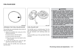 FUEL-FILLER DOOR


                                                                                                                               WARNING
                                                                                                             ● Gasoline is extremely flammable and
                                                                                                               highly explosive under certain condi-
                                                                                                               tions. You could be burned or seriously
                                                                                                               injured if it is misused or mishandled.
                                                                                                               Always stop the engine and do not
                                                                                                               smoke or allow open flames or sparks
                                                                                                               near the vehicle when refueling.
                                                                                                             ● Do not attempt to top off the fuel tank
                                                                                                               after the fuel pump nozzle shuts off
                                                                                                               automatically. Continued refueling may
                                                                                                               cause fuel overflow, resulting in fuel
                                                                                                               spray and possibly a fire.
                                         WPD0454                                               WIC1402
                                                                                                             ● Use only an original equipment type
OPENING THE FUEL-FILLER DOOR                          FUEL-FILLER CAP                                          fuel-filler cap as a replacement. It has a
The fuel-filler door automatically unlocks when all   The fuel-filler cap is a ratcheting type. Turn the       built-in safety valve needed for proper
doors are unlocked.                                                                                            operation of the fuel system and emis-
                                                      cap counterclockwise to remove. To tighten, turn
                                                                                                               sion control system. An incorrect cap
 1. Unlock the fuel-filler door using one of the      the cap clockwise until ratcheting clicks are
                                                                                                               can result in a serious malfunction and
     following operations.                            heard.                                                   possible injury. It could also cause the
     ● Unlock all doors with the keyfob.              Put the fuel-filler cap on the cap holder ᭺ while
                                                                                                1              malfunction indicator light to come on.
     ● Unlock all doors with the key.                 refueling.                                             ● Never pour fuel into the throttle body to
     ● Press the power door lock switch to the                                                                 attempt to start your vehicle.
         unlock position.
 2. To open the fuel filler door, push the right
     side of the fuel filler door to release.
To lock, close the fuel-filler door securely and
lock the doors.
                                                                                                           Pre-driving checks and adjustments 3-21




                                                                                    ੬ REVIEW COPY—2009 Maxima (max)
                                                                                    Owners Manual—USA_English (nna)
                                                                                    10/20/08—debbie ੭
 